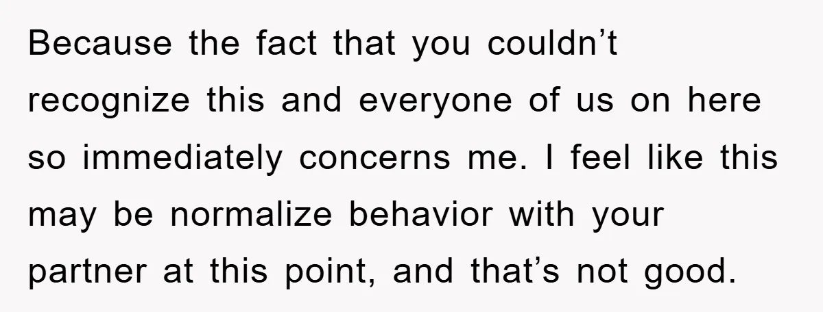 Because the fact that you couldn’t recognize this and everyone of us on here so immediately concerns me. I feel like this may be normalize behavior with your partner at...