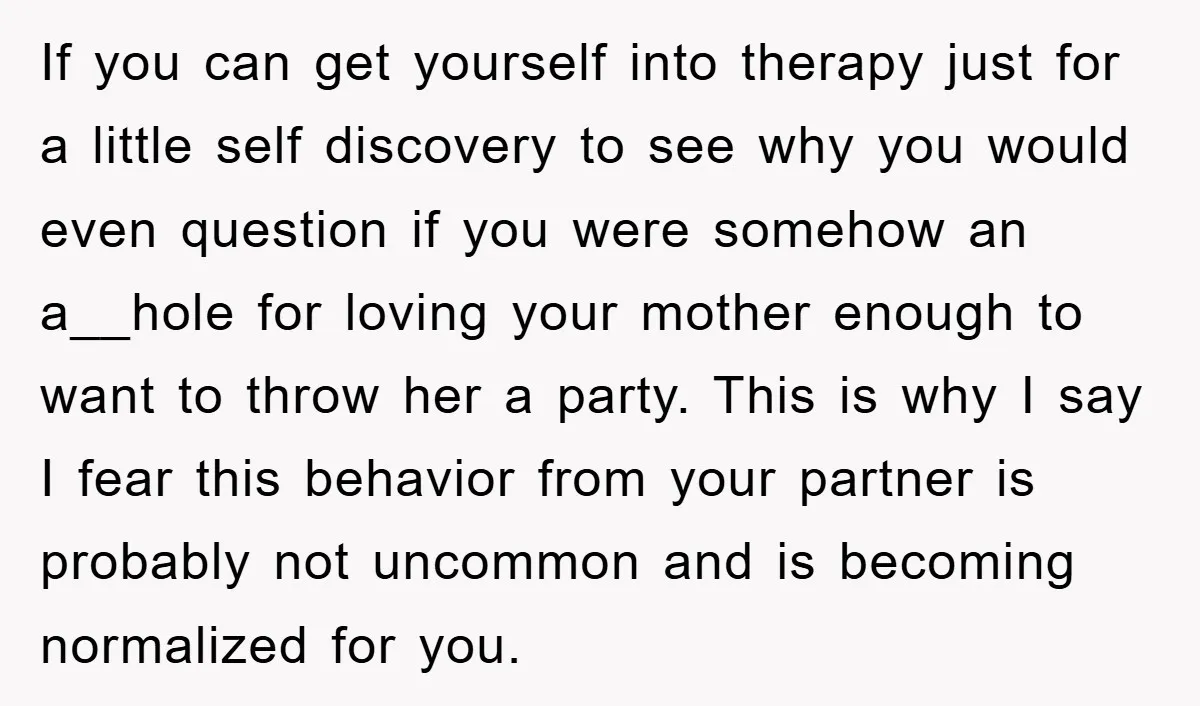 If you can get yourself into therapy just for a little self discovery to see why you would even question if you were somehow an a__hole for loving your mother...
