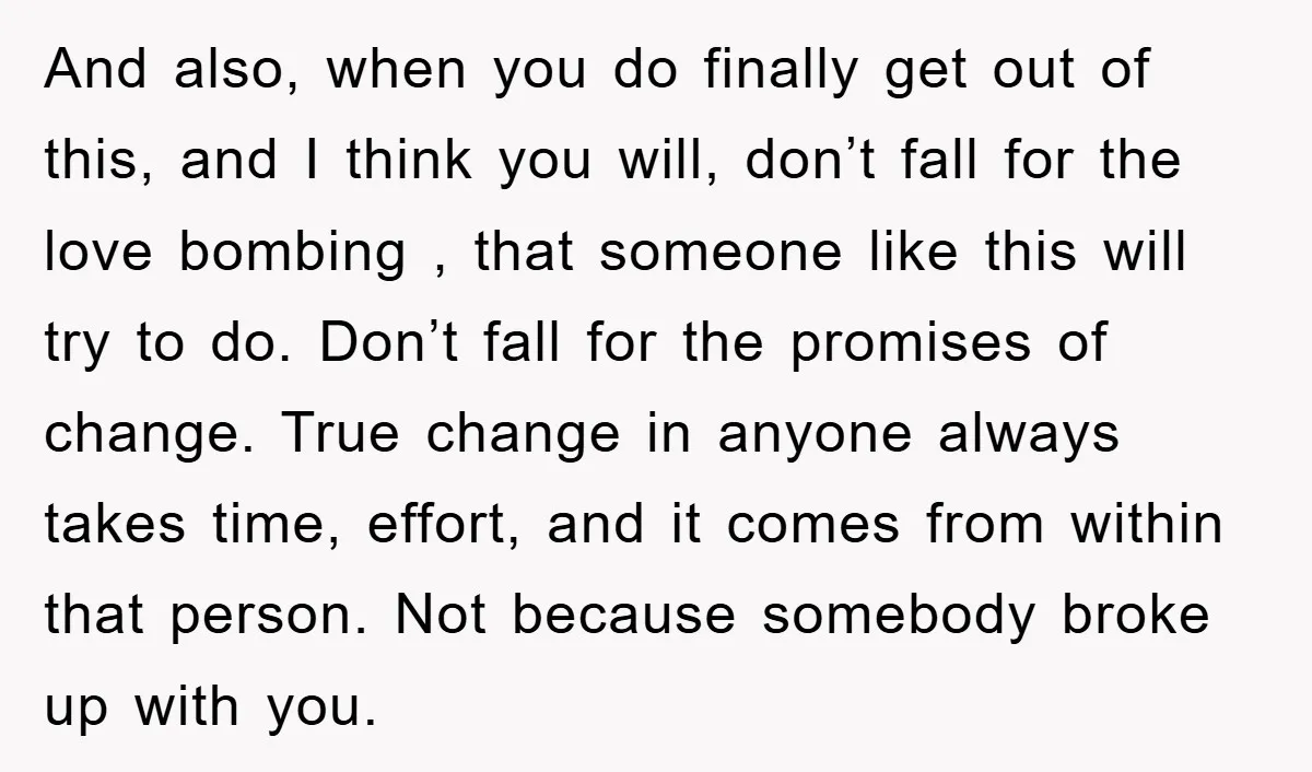 And also, when you do finally get out of this, and I think you will, don’t fall for the love bombing , that someone like this will try to do....