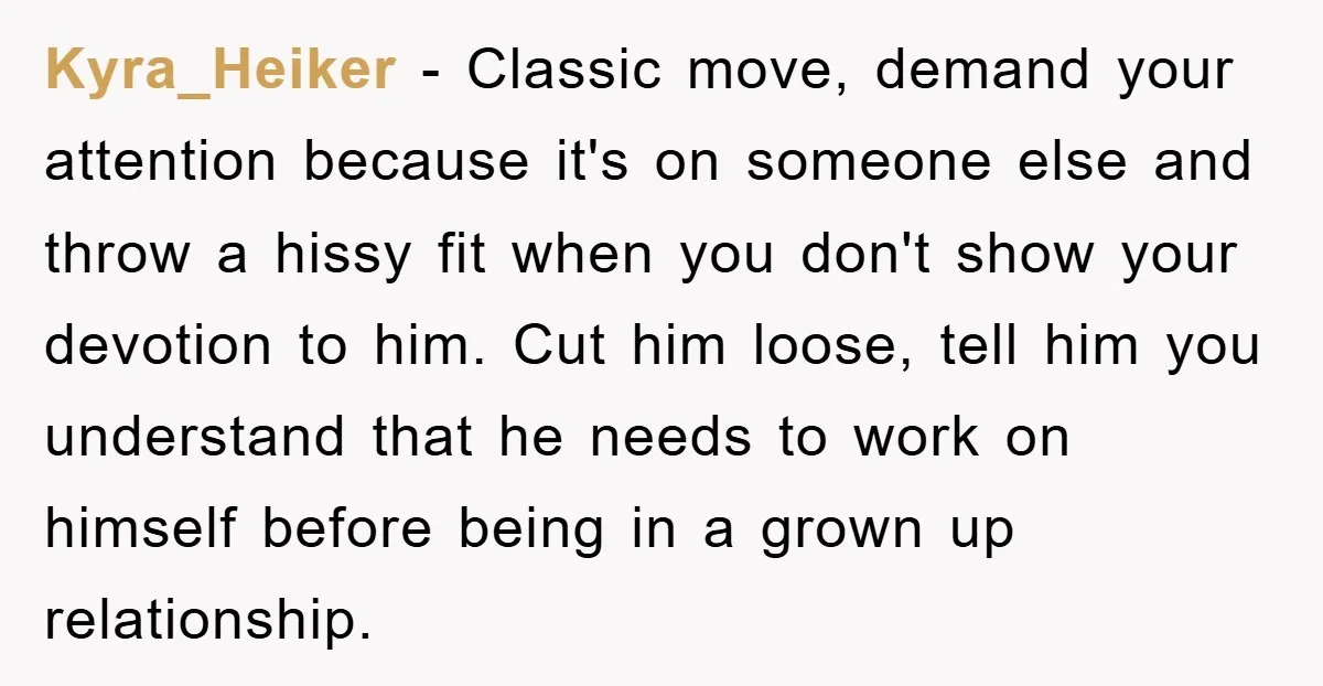 Kyra_Heiker − Classic move, demand your attention because it's on someone else and throw a hissy fit when you don't show your devotion to him. Cut him loose, tell him...