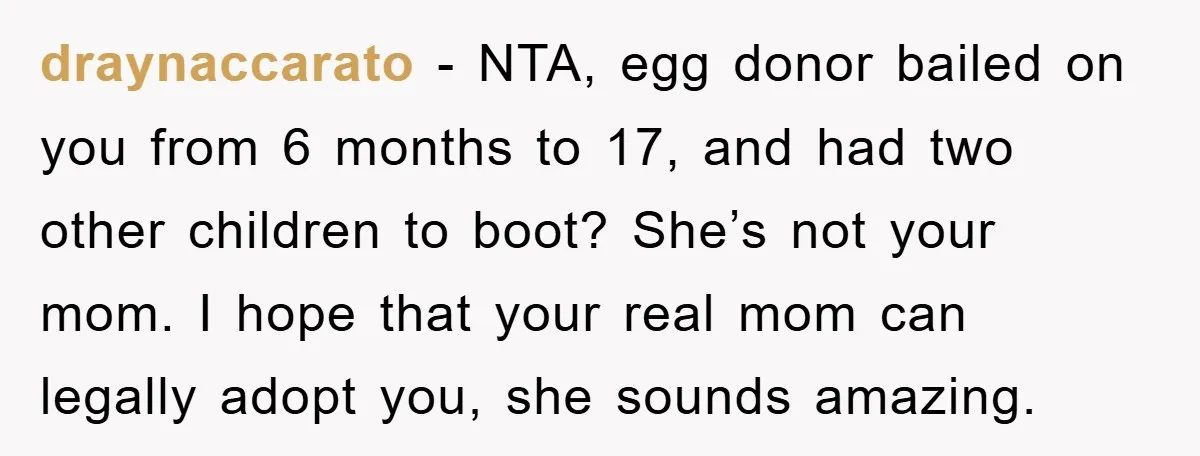 draynaccarato − NTA, egg donor bailed on you from 6 months to 17, and had two other children to boot? She’s not your mom. I hope that your real mom...