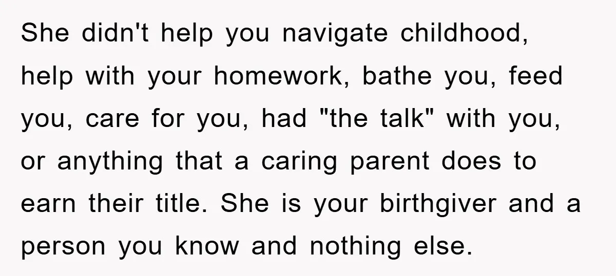 She didn't help you navigate childhood, help with your homework, bathe you, feed you, care for you, had "the talk" with you, or anything that a caring parent does to...