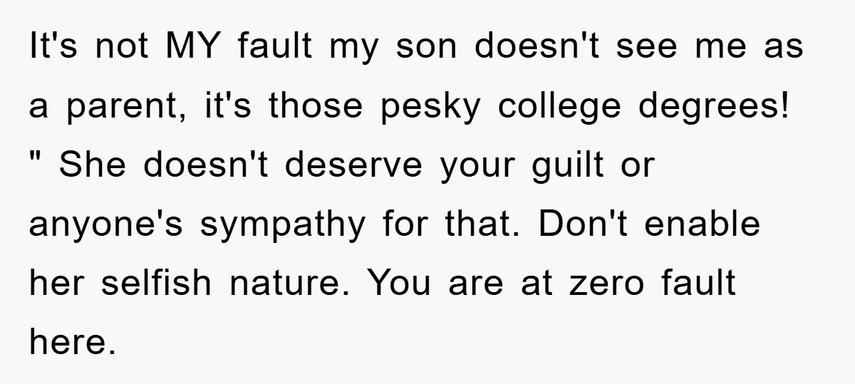It's not MY fault my son doesn't see me as a parent, it's those pesky college degrees! " She doesn't deserve your guilt or anyone's sympathy for that. Don't enable...