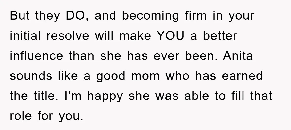 But they DO, and becoming firm in your initial resolve will make YOU a better influence than she has ever been. Anita sounds like a good mom who has earned...