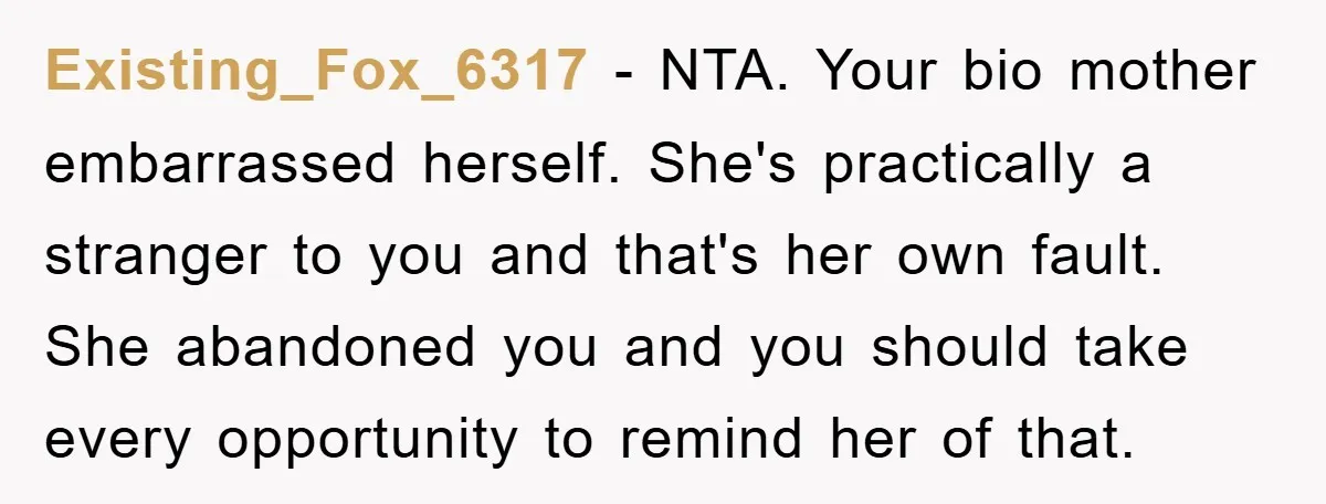 Existing_Fox_6317 − NTA. Your bio mother embarrassed herself. She's practically a stranger to you and that's her own fault. She abandoned you and you should take every opportunity to remind...