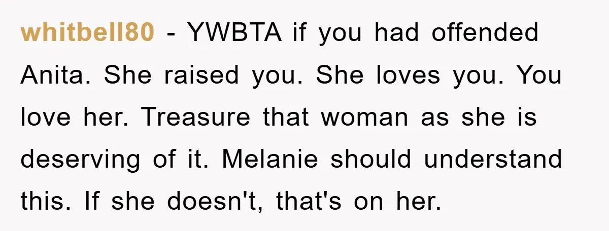 whitbell80 − YWBTA if you had offended Anita. She raised you. She loves you. You love her. Treasure that woman as she is deserving of it. Melanie should understand this....
