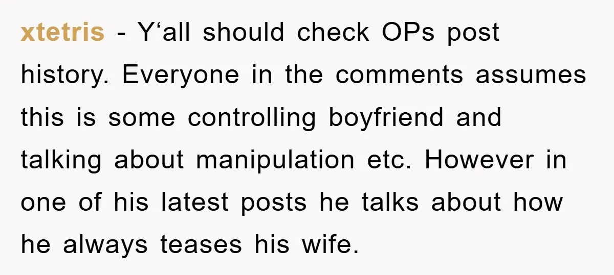 xtetris − Y‘all should check OPs post history. Everyone in the comments assumes this is some controlling boyfriend and talking about manipulation etc. However in one of his latest posts...