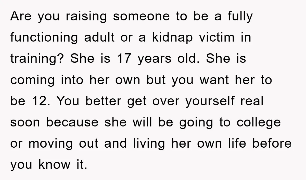 Are you raising someone to be a fully functioning adult or a kidnap victim in training? She is 17 years old. She is coming into her own but you want...