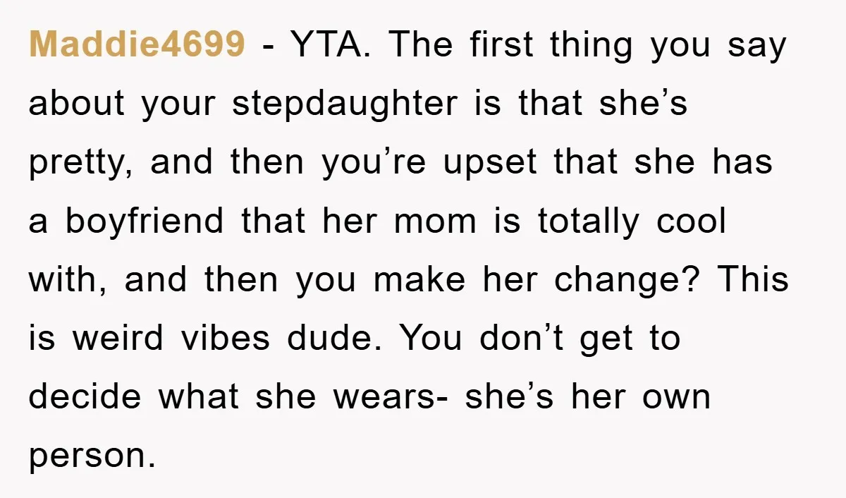 Maddie4699 − YTA. The first thing you say about your stepdaughter is that she’s pretty, and then you’re upset that she has a boyfriend that her mom is totally cool...