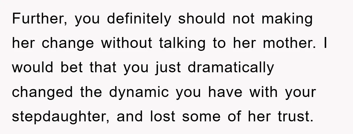 Further, you definitely should not making her change without talking to her mother. I would bet that you just dramatically changed the dynamic you have with your stepdaughter, and lost...