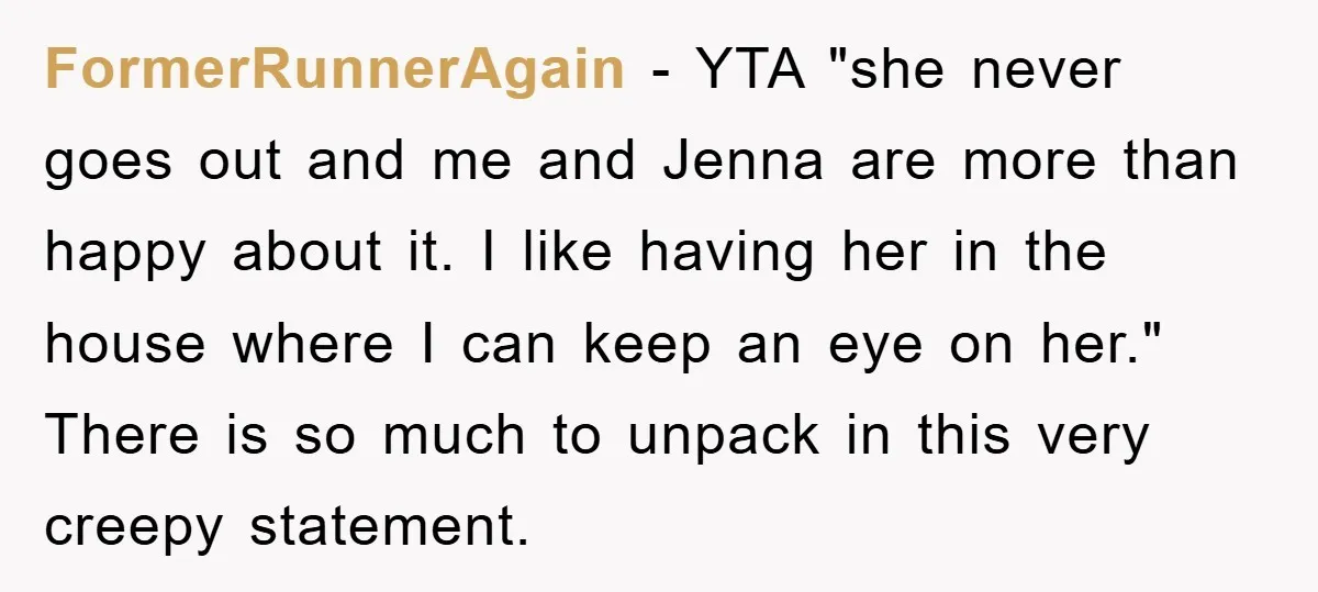 FormerRunnerAgain − YTA "she never goes out and me and Jenna are more than happy about it. I like having her in the house where I can keep an eye...