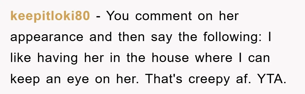 keepitloki80 − You comment on her appearance and then say the following: I like having her in the house where I can keep an eye on her. That's creepy af....