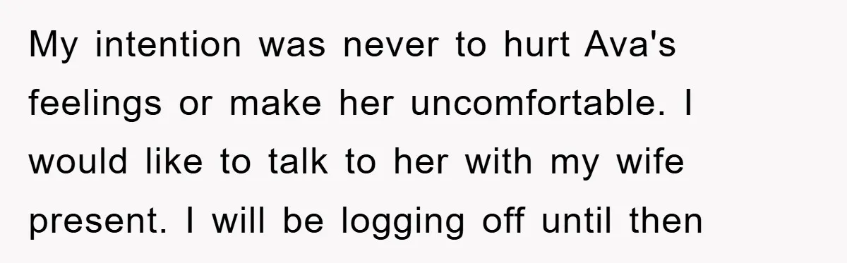 My intention was never to hurt Ava's feelings or make her uncomfortable. I would like to talk to her with my wife present. I will be logging off until then