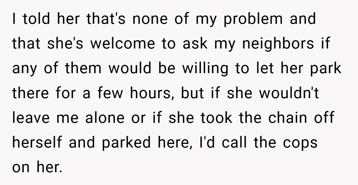 I told her that's none of my problem and that she's welcome to ask my neighbors if any of them would be willing to let her park there for a...