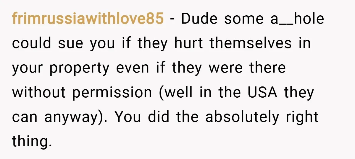 frimrussiawithlove85 − Dude some a__hole could sue you if they hurt themselves in your property even if they were there without permission (well in the USA they can anyway). You...
