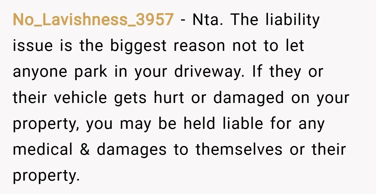 No_Lavishness_3957 − Nta. The liability issue is the biggest reason not to let anyone park in your driveway. If they or their vehicle gets hurt or damaged on your property,...