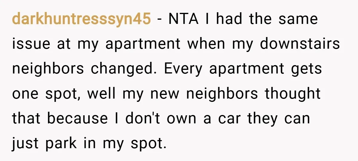 darkhuntresssyn45 − NTA I had the same issue at my apartment when my downstairs neighbors changed. Every apartment gets one spot, well my new neighbors thought that because I don't...