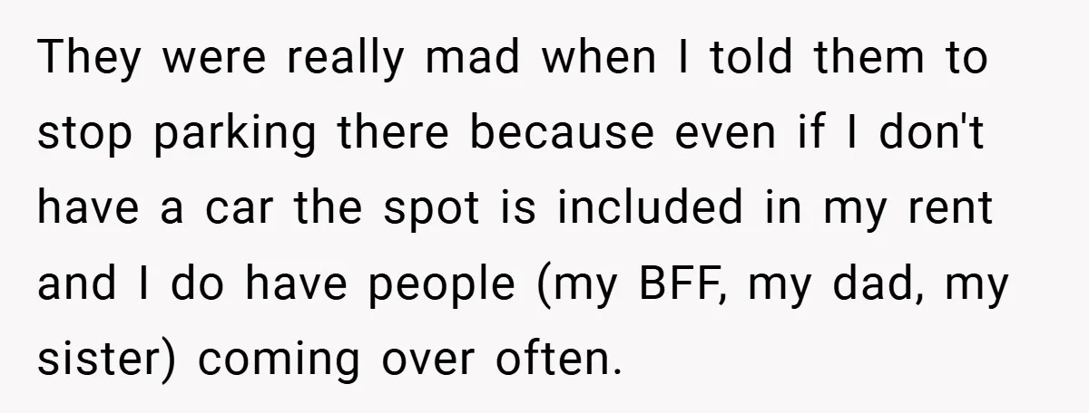 They were really mad when I told them to stop parking there because even if I don't have a car the spot is included in my rent and I do...