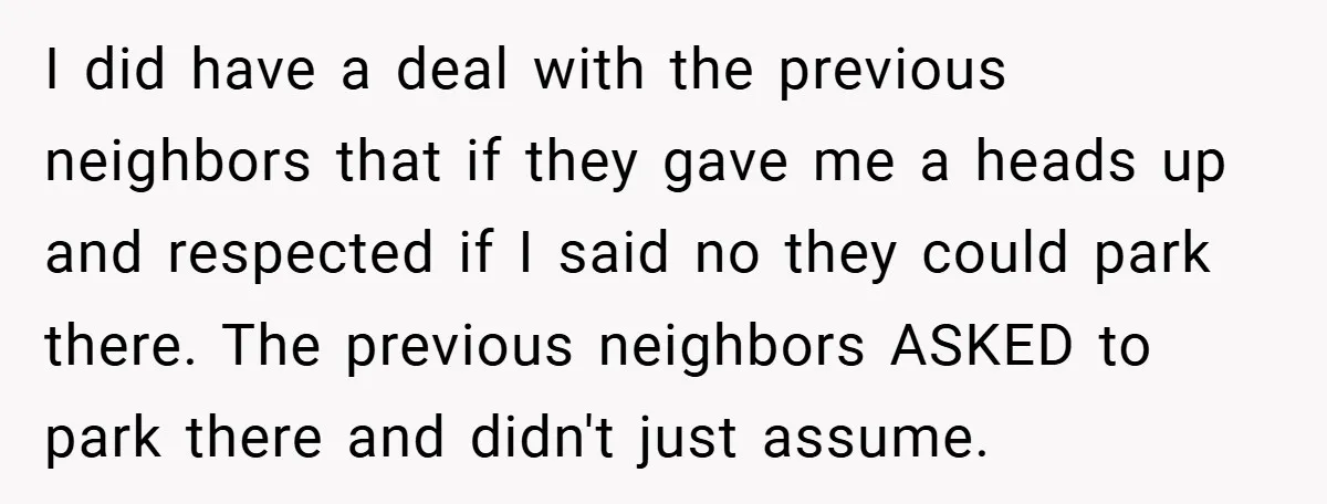 I did have a deal with the previous neighbors that if they gave me a heads up and respected if I said no they could park there. The previous neighbors...