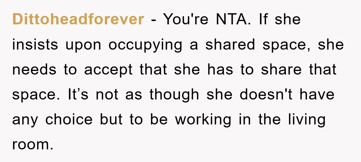 Dittoheadforever − You're NTA. If she insists upon occupying a shared space, she needs to accept that she has to share that space. It’s not as though she doesn't have...