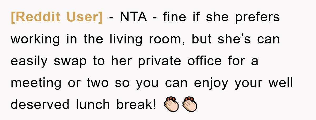 [Reddit User] − NTA - fine if she prefers working in the living room, but she’s can easily swap to her private office for a meeting or two so you...