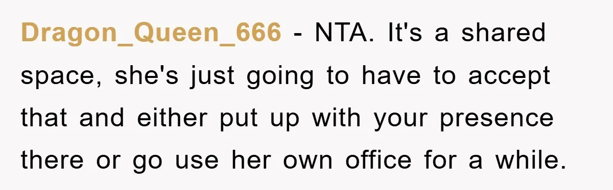 Dragon_Queen_666 − NTA. It's a shared space, she's just going to have to accept that and either put up with your presence there or go use her own office for...