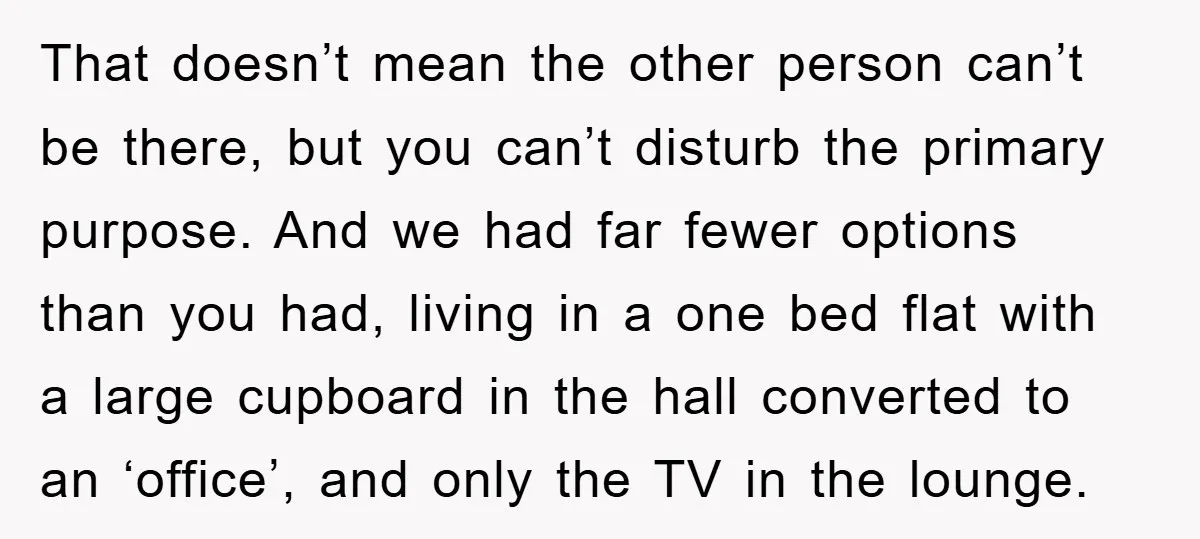 That doesn’t mean the other person can’t be there, but you can’t disturb the primary purpose. And we had far fewer options than you had, living in a one bed...