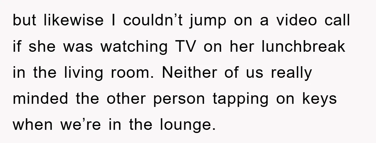 but likewise I couldn’t jump on a video call if she was watching TV on her lunchbreak in the living room. Neither of us really minded the other person tapping...