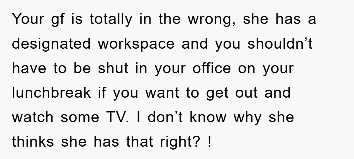 Your gf is totally in the wrong, she has a designated workspace and you shouldn’t have to be shut in your office on your lunchbreak if you want to get...