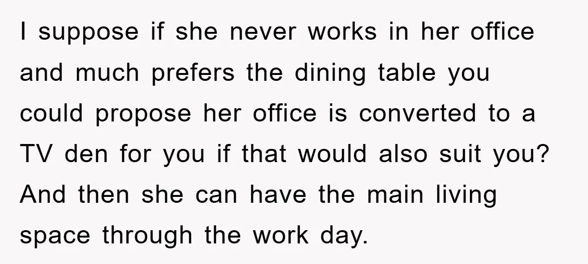 I suppose if she never works in her office and much prefers the dining table you could propose her office is converted to a TV den for you if that...