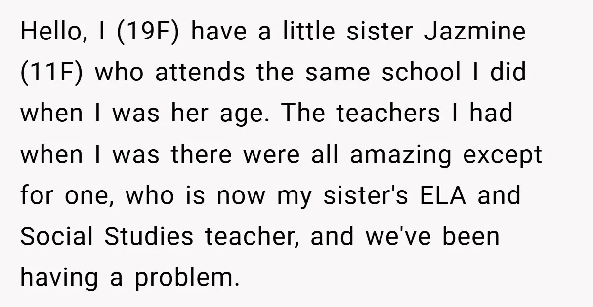 Hello, I (19F) have a little sister Jazmine (11F) who attends the same school I did when I was her age. The teachers I had when I was there were...