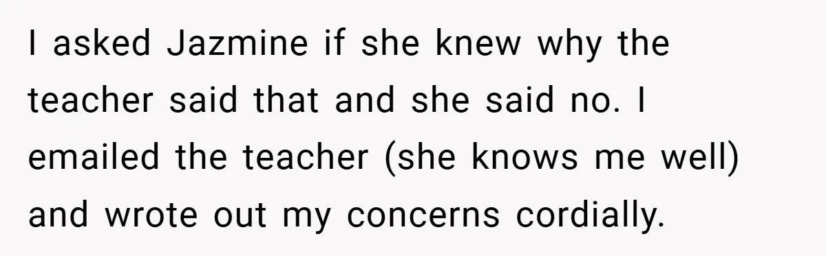 I asked Jazmine if she knew why the teacher said that and she said no. I emailed the teacher (she knows me well) and wrote out my concerns cordially.