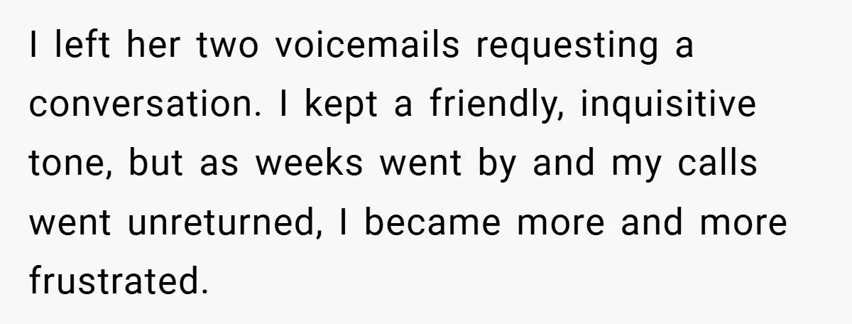 I left her two voicemails requesting a conversation. I kept a friendly, inquisitive tone, but as weeks went by and my calls went unreturned, I became more and more frustrated.