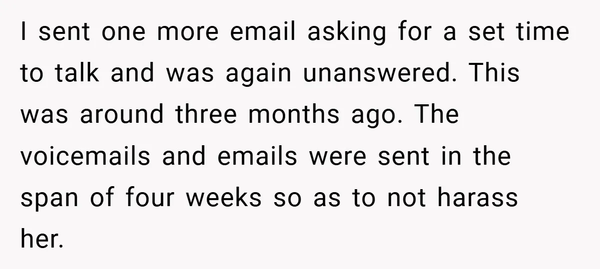 I sent one more email asking for a set time to talk and was again unanswered. This was around three months ago. The voicemails and emails were sent in the...