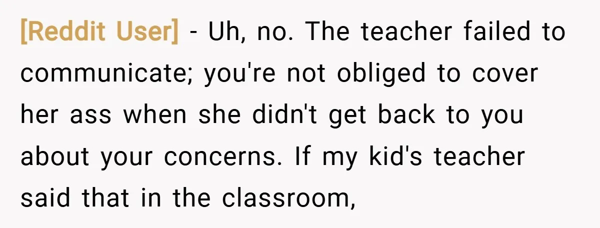 [Reddit User] − Uh, no. The teacher failed to communicate; you're not obliged to cover her ass when she didn't get back to you about your concerns. If my kid's...