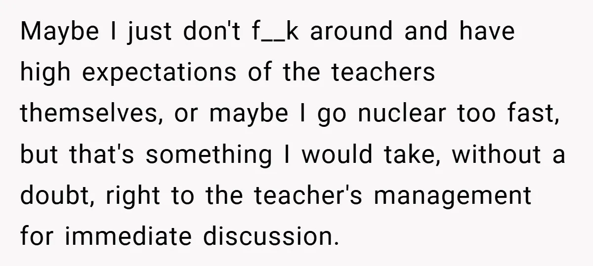 Maybe I just don't f__k around and have high expectations of the teachers themselves, or maybe I go nuclear too fast, but that's something I would take, without a doubt,...
