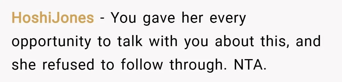 HoshiJones − You gave her every opportunity to talk with you about this, and she refused to follow through. NTA.