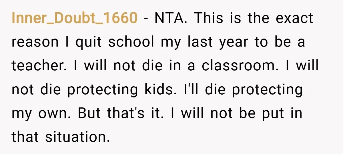 Inner_Doubt_1660 − NTA. This is the exact reason I quit school my last year to be a teacher. I will not die in a classroom. I will not die protecting...