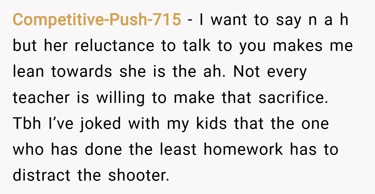 Competitive-Push-715 − I want to say n a h but her reluctance to talk to you makes me lean towards she is the ah. Not every teacher is willing to...