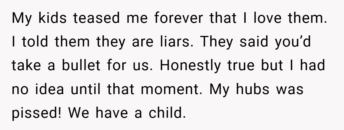 My kids teased me forever that I love them. I told them they are liars. They said you’d take a bullet for us. Honestly true but I had no idea...