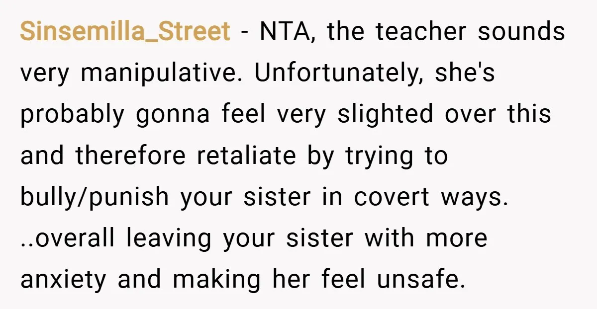 Sinsemilla_Street − NTA, the teacher sounds very manipulative. Unfortunately, she's probably gonna feel very slighted over this and therefore retaliate by trying to bully/punish your sister in covert ways. ..overall...