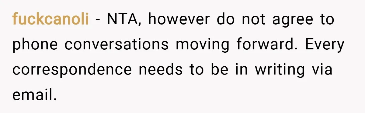 fuckcanoli − NTA, however do not agree to phone conversations moving forward. Every correspondence needs to be in writing via email.