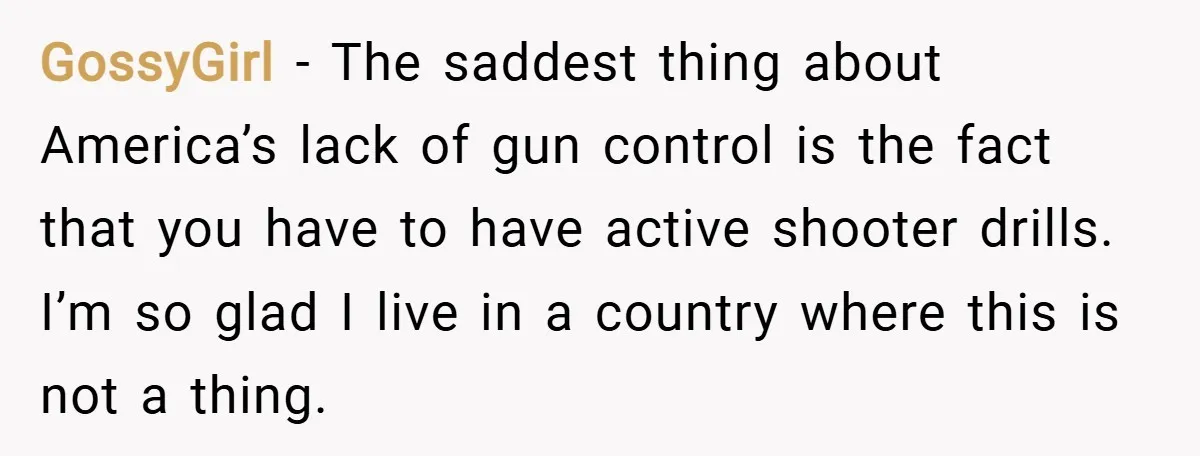 GossyGirl − The saddest thing about America’s lack of gun control is the fact that you have to have active shooter drills. I’m so glad I live in a country...