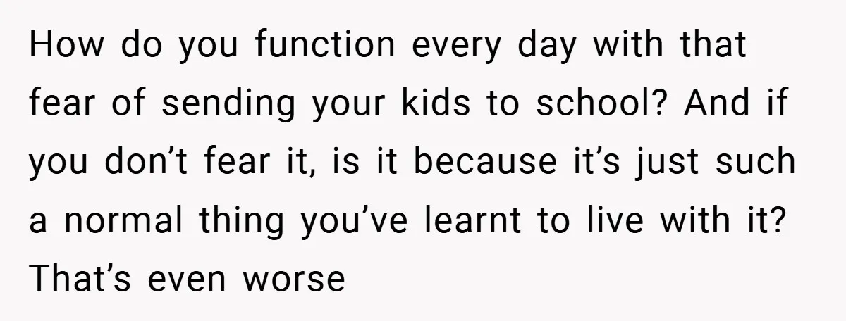How do you function every day with that fear of sending your kids to school? And if you don’t fear it, is it because it’s just such a normal thing...