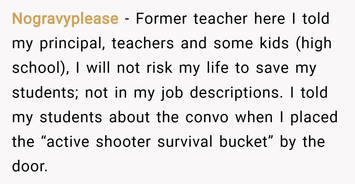 Nogravyplease − Former teacher here I told my principal, teachers and some kids (high school), I will not risk my life to save my students; not in my job descriptions....