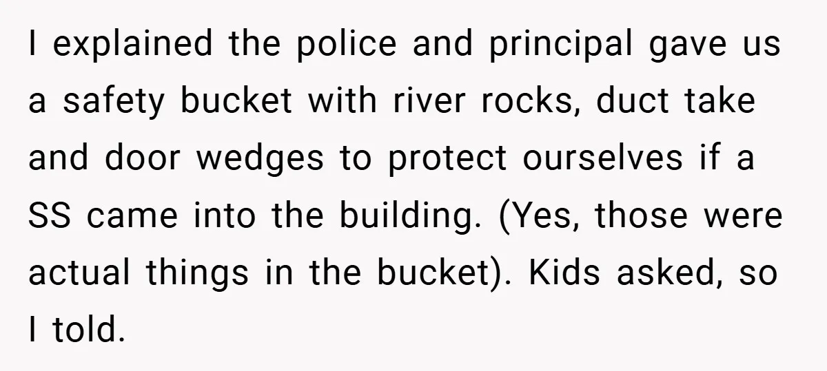 I explained the police and principal gave us a safety bucket with river rocks, duct take and door wedges to protect ourselves if a SS came into the building. (Yes,...