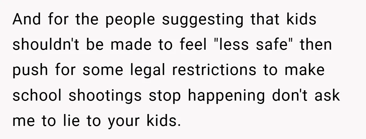And for the people suggesting that kids shouldn't be made to feel "less safe" then push for some legal restrictions to make school shootings stop happening don't ask me to...