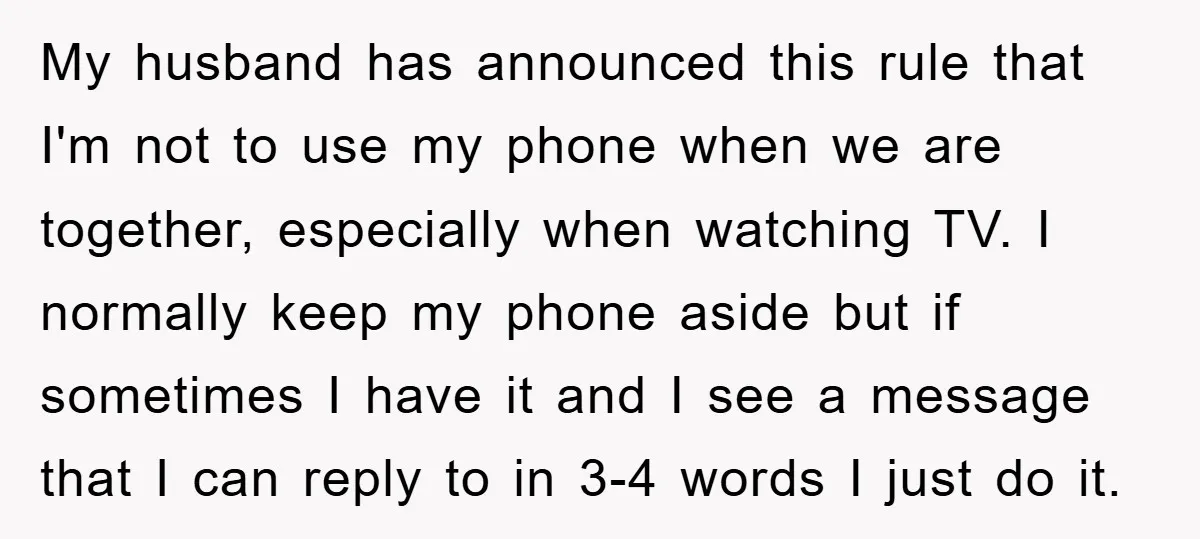 My husband has announced this rule that I'm not to use my phone when we are together, especially when watching TV. I normally keep my phone aside but if sometimes...