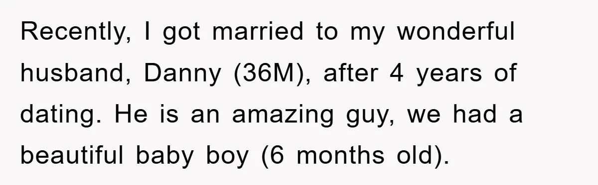 Recently, I got married to my wonderful husband, Danny (36M), after 4 years of dating. He is an amazing guy, we had a beautiful baby boy (6 months old).