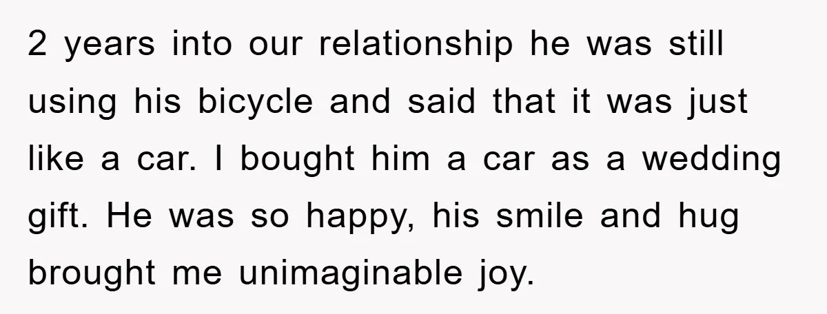 2 years into our relationship he was still using his bicycle and said that it was just like a car. I bought him a car as a wedding gift. He...